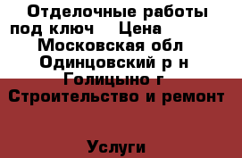 Отделочные работы под ключ. › Цена ­ 1 000 - Московская обл., Одинцовский р-н, Голицыно г. Строительство и ремонт » Услуги   . Московская обл.